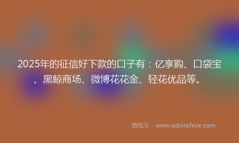 2025年的征信好下款的口子有：亿享购、口袋宝、黑鲸商场、微博花花金、轻花优品等。