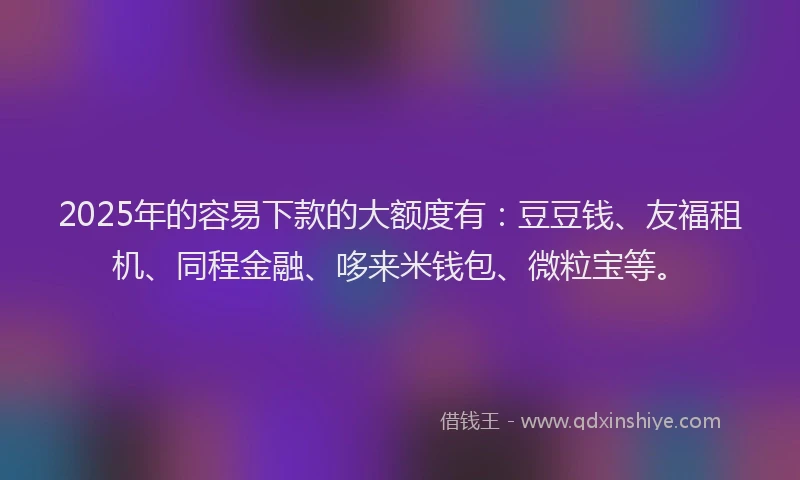 2025年的容易下款的大额度有：豆豆钱、友福租机、同程金融、哆来米钱包、微粒宝等。