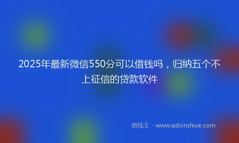 2025年最新微信550分可以借钱吗，归纳五个不上征信的贷款软件