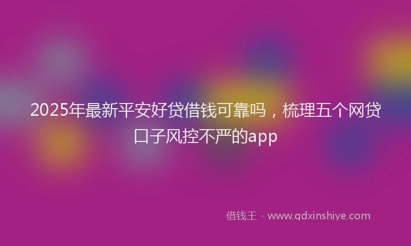 2025年最新平安好贷借钱可靠吗，梳理五个网贷口子风控不严的app