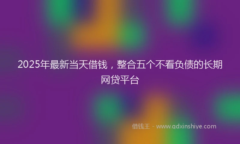 2025年最新当天借钱，整合五个不看负债的长期网贷平台