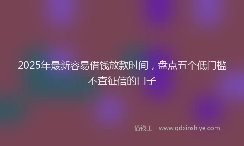 2025年最新容易借钱放款时间，盘点五个低门槛不查征信的口子