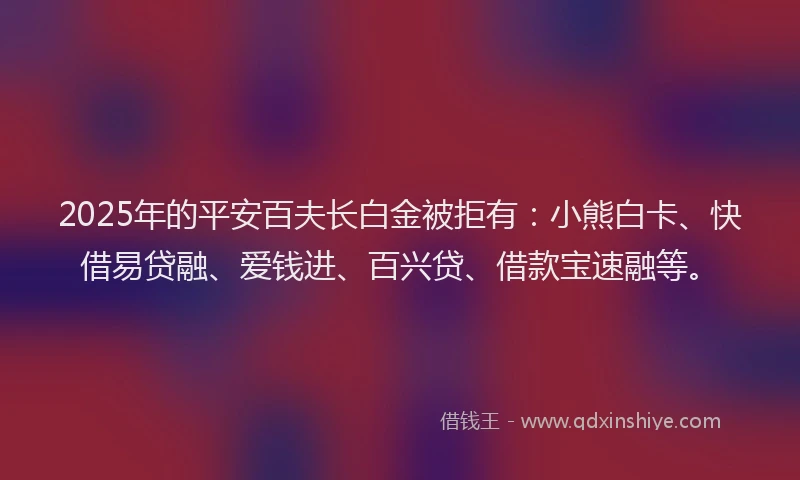 2025年的平安百夫长白金被拒有：小熊白卡、快借易贷融、爱钱进、百兴贷、借款宝速融等。
