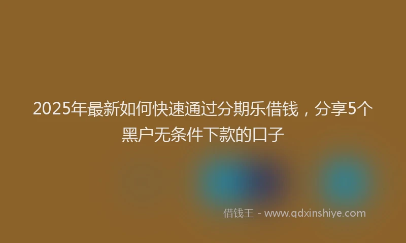 2025年最新如何快速通过分期乐借钱，分享5个黑户无条件下款的口子