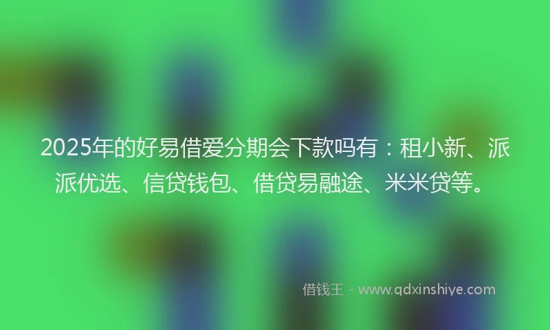 2025年的好易借爱分期会下款吗有：租小新、派派优选、信贷钱包、借贷易融途、米米贷等。