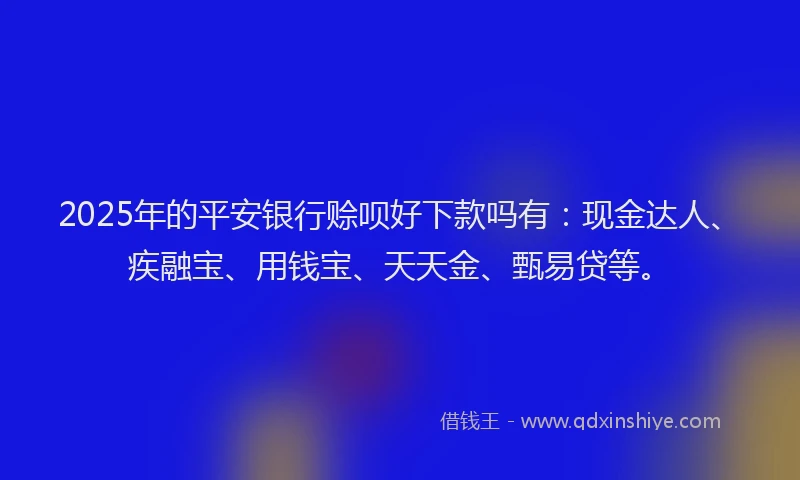 2025年的平安银行赊呗好下款吗有：现金达人、疾融宝、用钱宝、天天金、甄易贷等。
