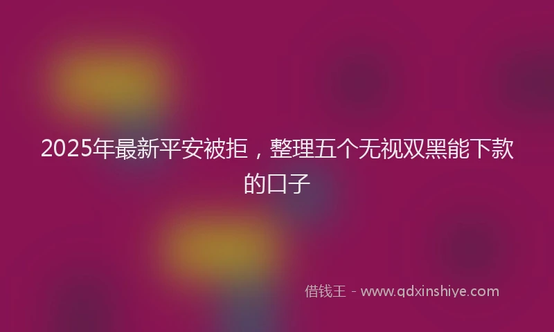 2025年最新平安被拒，整理五个无视双黑能下款的口子