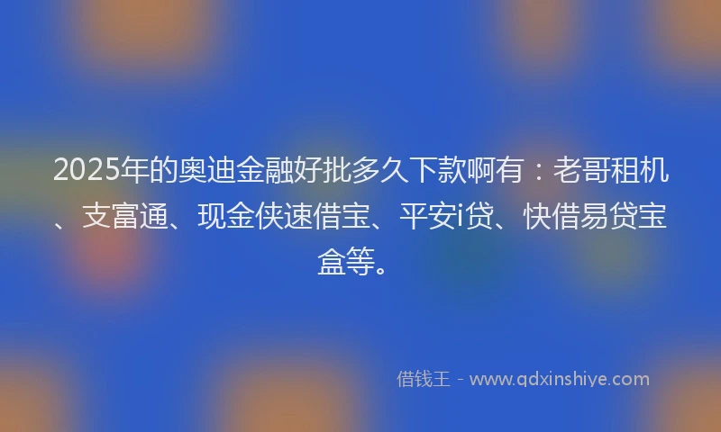 2025年的奥迪金融好批多久下款啊有：老哥租机、支富通、现金侠速借宝、平安i贷、快借易贷宝盒等。