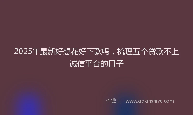 2025年最新好想花好下款吗，梳理五个贷款不上诚信平台的口子
