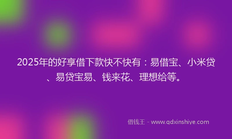 2025年的好享借下款快不快有：易借宝、小米贷、易贷宝易、钱来花、理想给等。