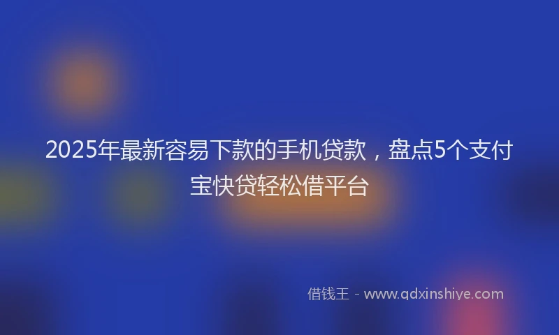 2025年最新容易下款的手机贷款，盘点5个支付宝快贷轻松借平台