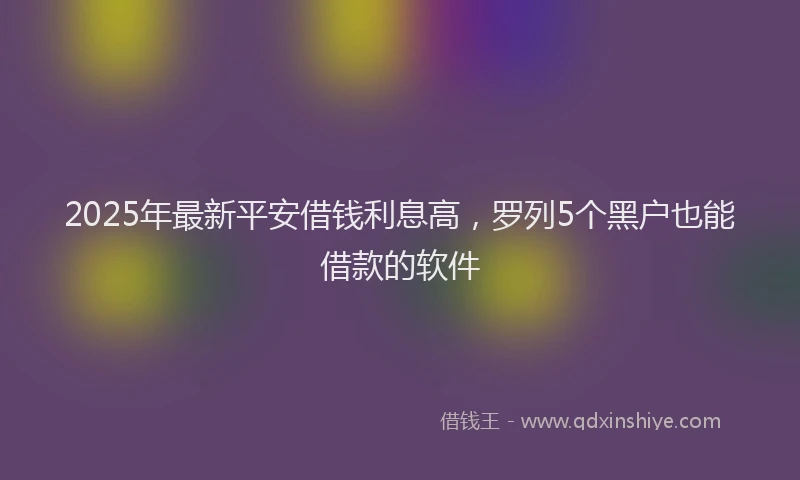 2025年最新平安借钱利息高，罗列5个黑户也能借款的软件