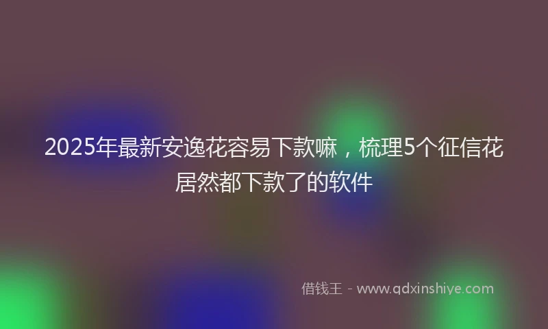2025年最新安逸花容易下款嘛，梳理5个征信花居然都下款了的软件