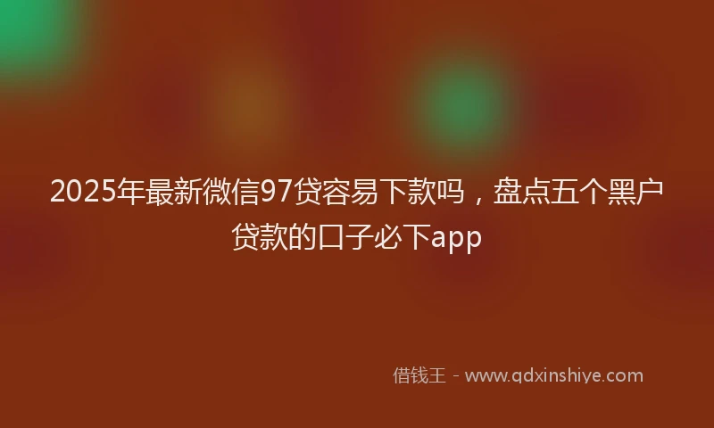 2025年最新微信97贷容易下款吗，盘点五个黑户贷款的口子必下app