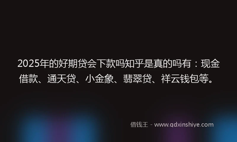 2025年的好期贷会下款吗知乎是真的吗有：现金借款、通天贷、小金象、翡翠贷、祥云钱包等。