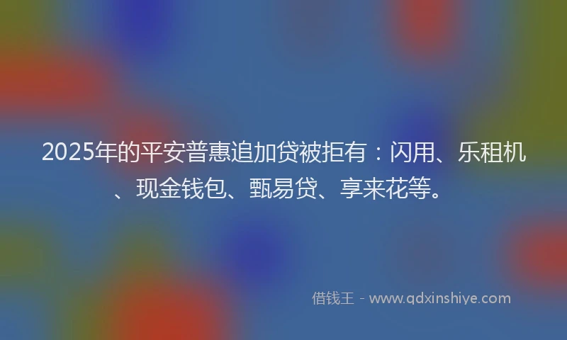 2025年的平安普惠追加贷被拒有：闪用、乐租机、现金钱包、甄易贷、享来花等。