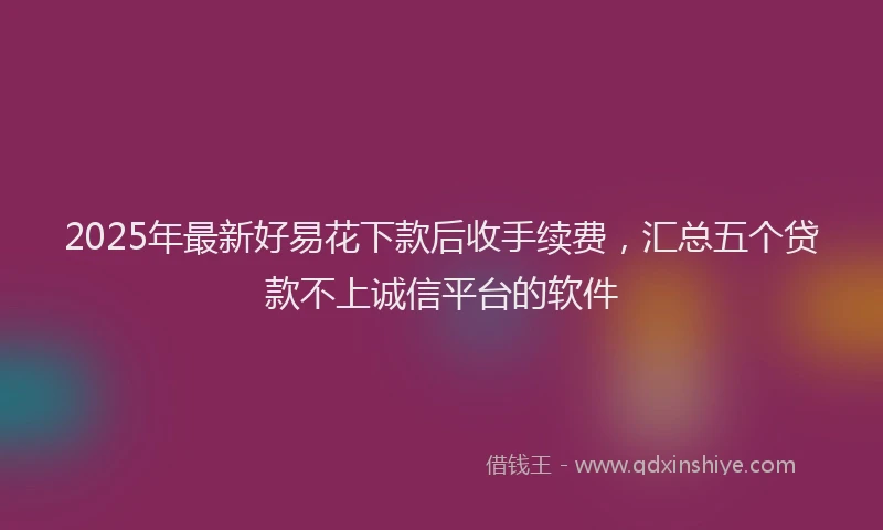2025年最新好易花下款后收手续费，汇总五个贷款不上诚信平台的软件