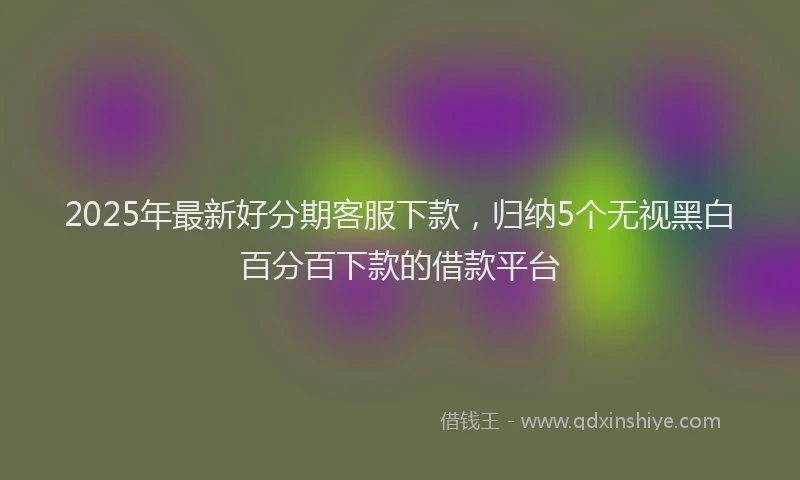 2025年最新好分期客服下款，归纳5个无视黑白百分百下款的借款平台