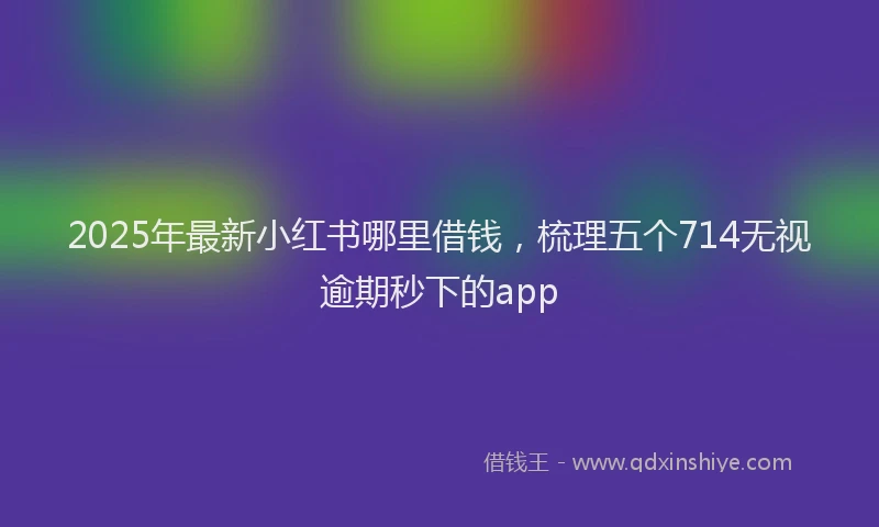 2025年最新小红书哪里借钱，梳理五个714无视逾期秒下的app
