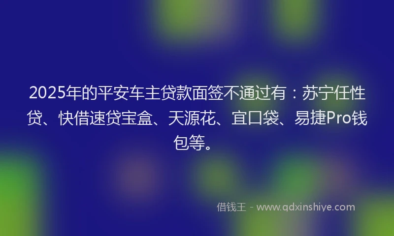 2025年的平安车主贷款面签不通过有：苏宁任性贷、快借速贷宝盒、天源花、宜口袋、易捷Pro钱包等。