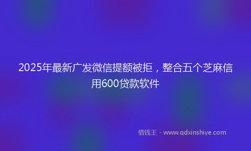2025年最新广发微信提额被拒，整合五个芝麻信用600贷款软件