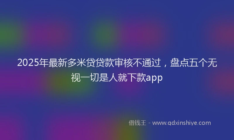 2025年最新多米贷贷款审核不通过，盘点五个无视一切是人就下款app
