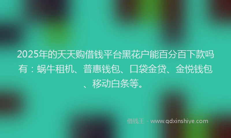2025年的天天购借钱平台黑花户能百分百下款吗有：蜗牛租机、普惠钱包、口袋金贷、金悦钱包、移动白条等。