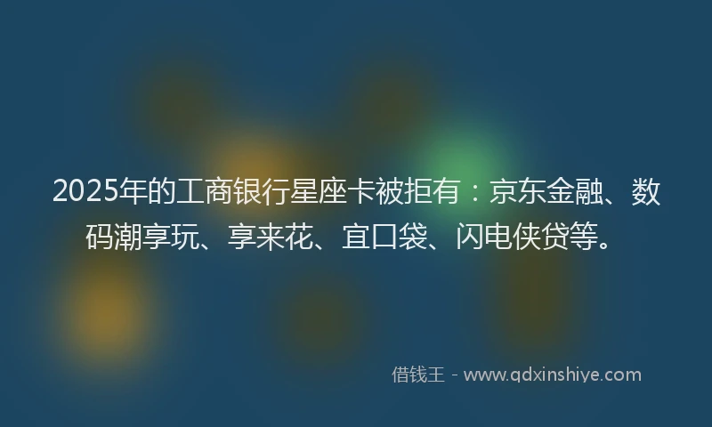 2025年的工商银行星座卡被拒有：京东金融、数码潮享玩、享来花、宜口袋、闪电侠贷等。