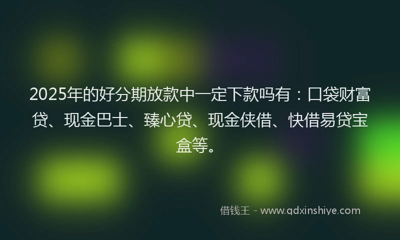 2025年的好分期放款中一定下款吗有：口袋财富贷、现金巴士、臻心贷、现金侠借、快借易贷宝盒等。