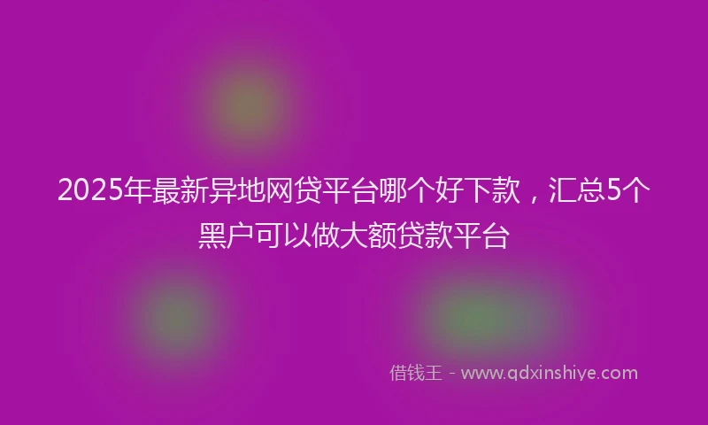 2025年最新异地网贷平台哪个好下款，汇总5个黑户可以做大额贷款平台