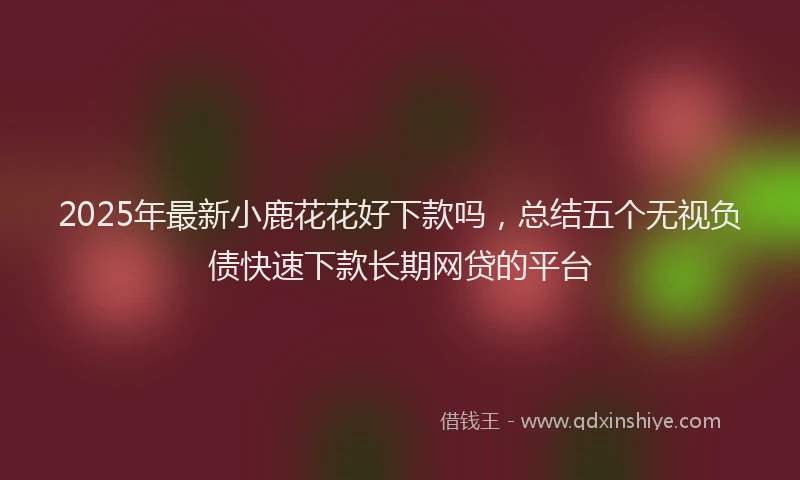 2025年最新小鹿花花好下款吗，总结五个无视负债快速下款长期网贷的平台