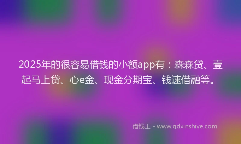 2025年的很容易借钱的小额app有：森森贷、壹起马上贷、心e金、现金分期宝、钱速借融等。