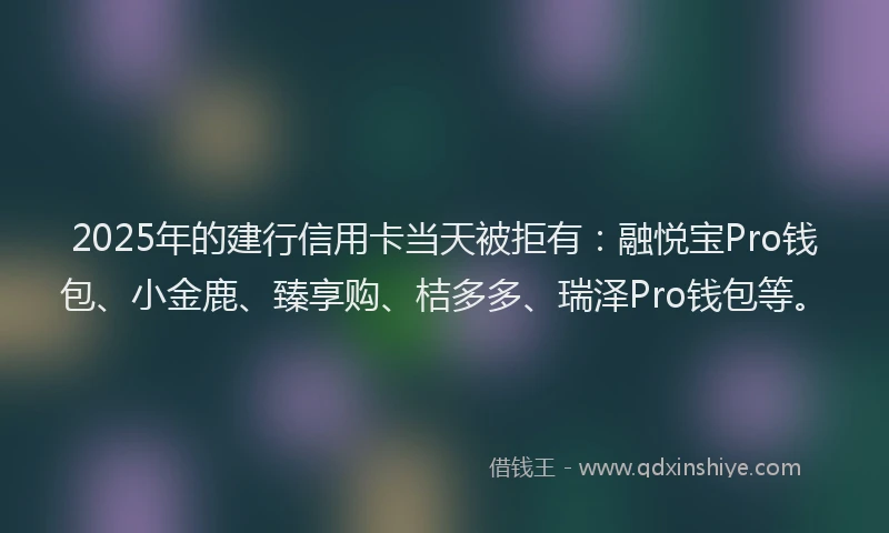 2025年的建行信用卡当天被拒有：融悦宝Pro钱包、小金鹿、臻享购、桔多多、瑞泽Pro钱包等。