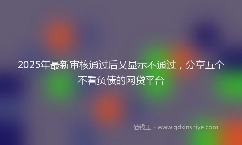 2025年最新审核通过后又显示不通过，分享五个不看负债的网贷平台