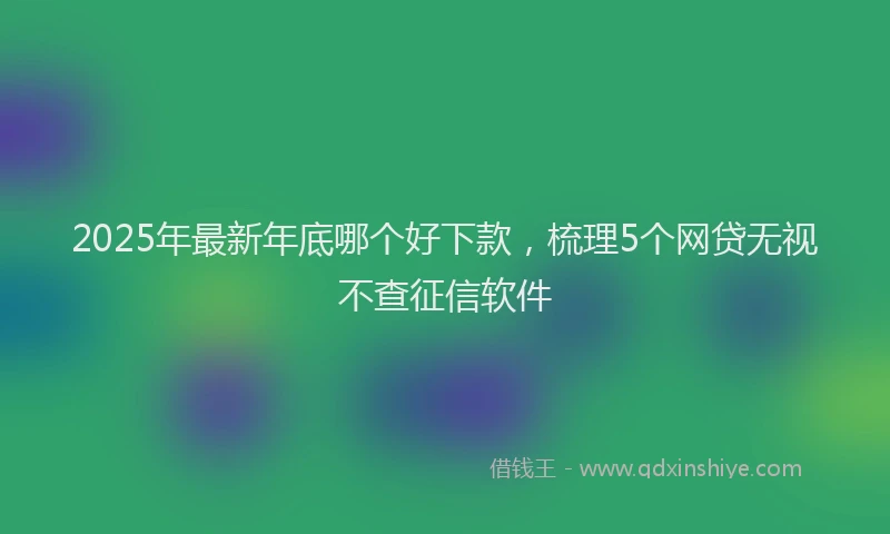 2025年最新年底哪个好下款，梳理5个网贷无视不查征信软件