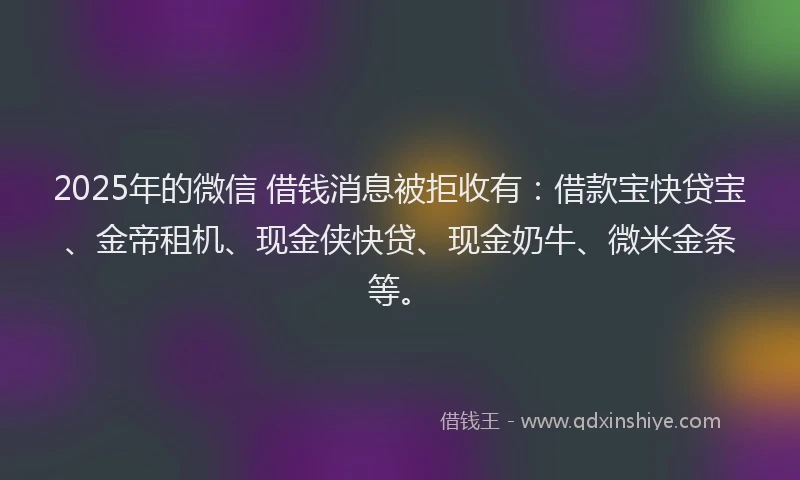 2025年的微信 借钱消息被拒收有：借款宝快贷宝、金帝租机、现金侠快贷、现金奶牛、微米金条等。