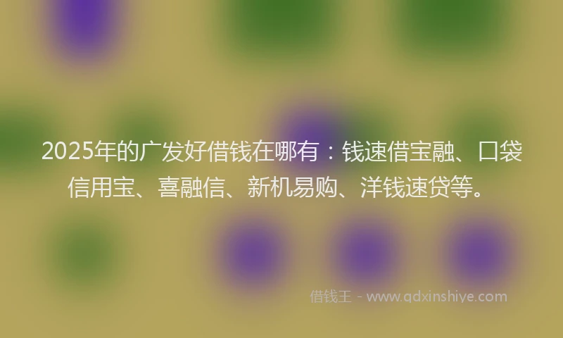 2025年的广发好借钱在哪有：钱速借宝融、口袋信用宝、喜融信、新机易购、洋钱速贷等。