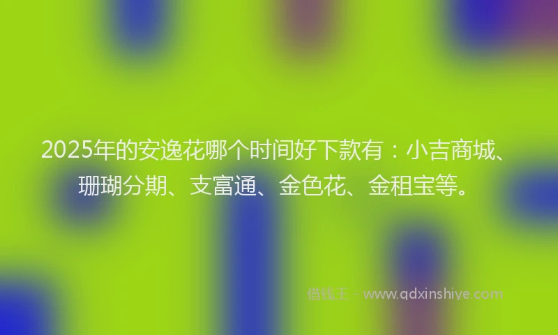 2025年的安逸花哪个时间好下款有：小吉商城、珊瑚分期、支富通、金色花、金租宝等。