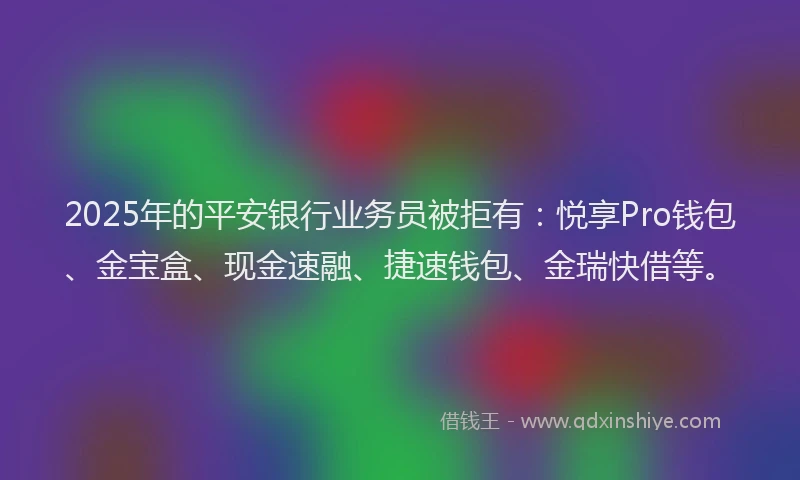 2025年的平安银行业务员被拒有：悦享Pro钱包、金宝盒、现金速融、捷速钱包、金瑞快借等。
