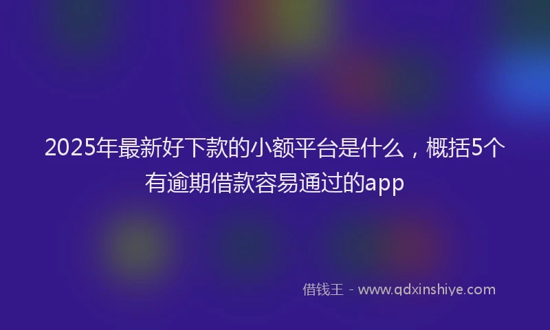 2025年最新好下款的小额平台是什么，概括5个有逾期借款容易通过的app