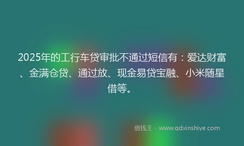 2025年的工行车贷审批不通过短信有：爱达财富、金满仓贷、通过放、现金易贷宝融、小米随星借等。