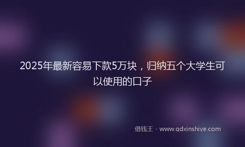 2025年最新容易下款5万块，归纳五个大学生可以使用的口子