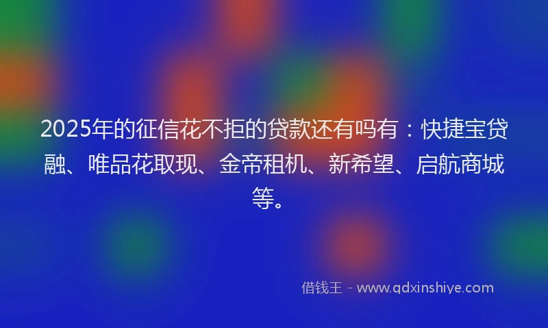 2025年的征信花不拒的贷款还有吗有：快捷宝贷融、唯品花取现、金帝租机、新希望、启航商城等。