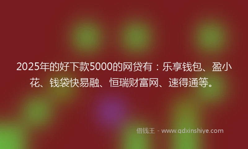 2025年的好下款5000的网贷有：乐享钱包、盈小花、钱袋快易融、恒瑞财富网、速得通等。