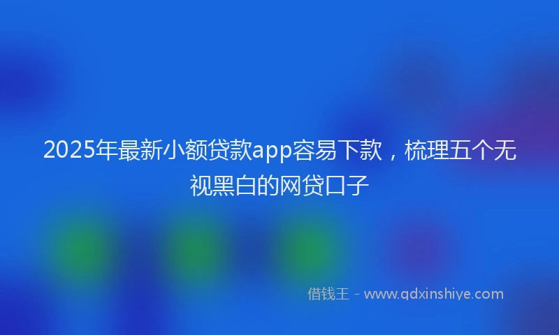2025年最新小额贷款app容易下款，梳理五个无视黑白的网贷口子