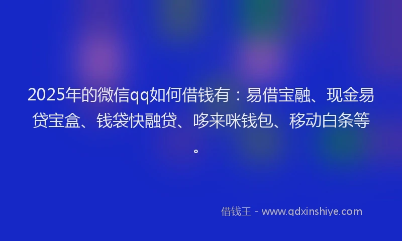 2025年的微信qq如何借钱有：易借宝融、现金易贷宝盒、钱袋快融贷、哆来咪钱包、移动白条等。