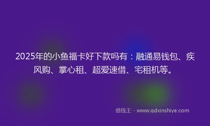 2025年的小鱼福卡好下款吗有：融通易钱包、疾风购、掌心租、超爱速借、宅租机等。