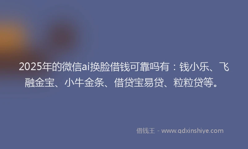 2025年的微信ai换脸借钱可靠吗有：钱小乐、飞融金宝、小牛金条、借贷宝易贷、粒粒贷等。