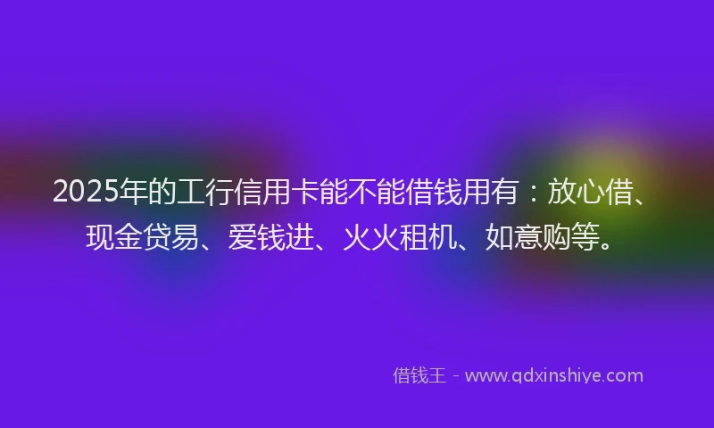 2025年的工行信用卡能不能借钱用有：放心借、现金贷易、爱钱进、火火租机、如意购等。