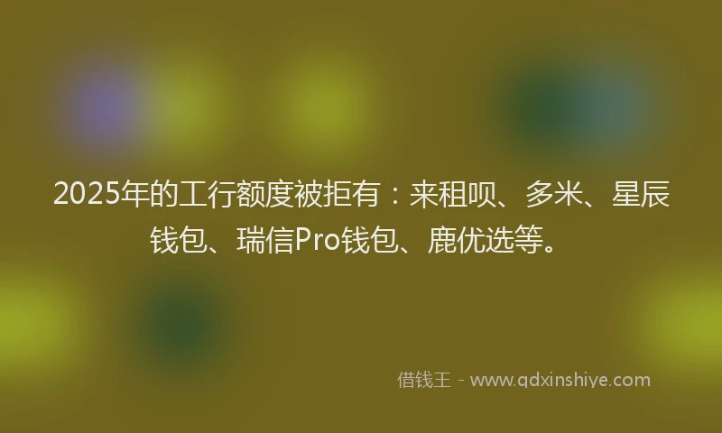 2025年的工行额度被拒有：来租呗、多米、星辰钱包、瑞信Pro钱包、鹿优选等。